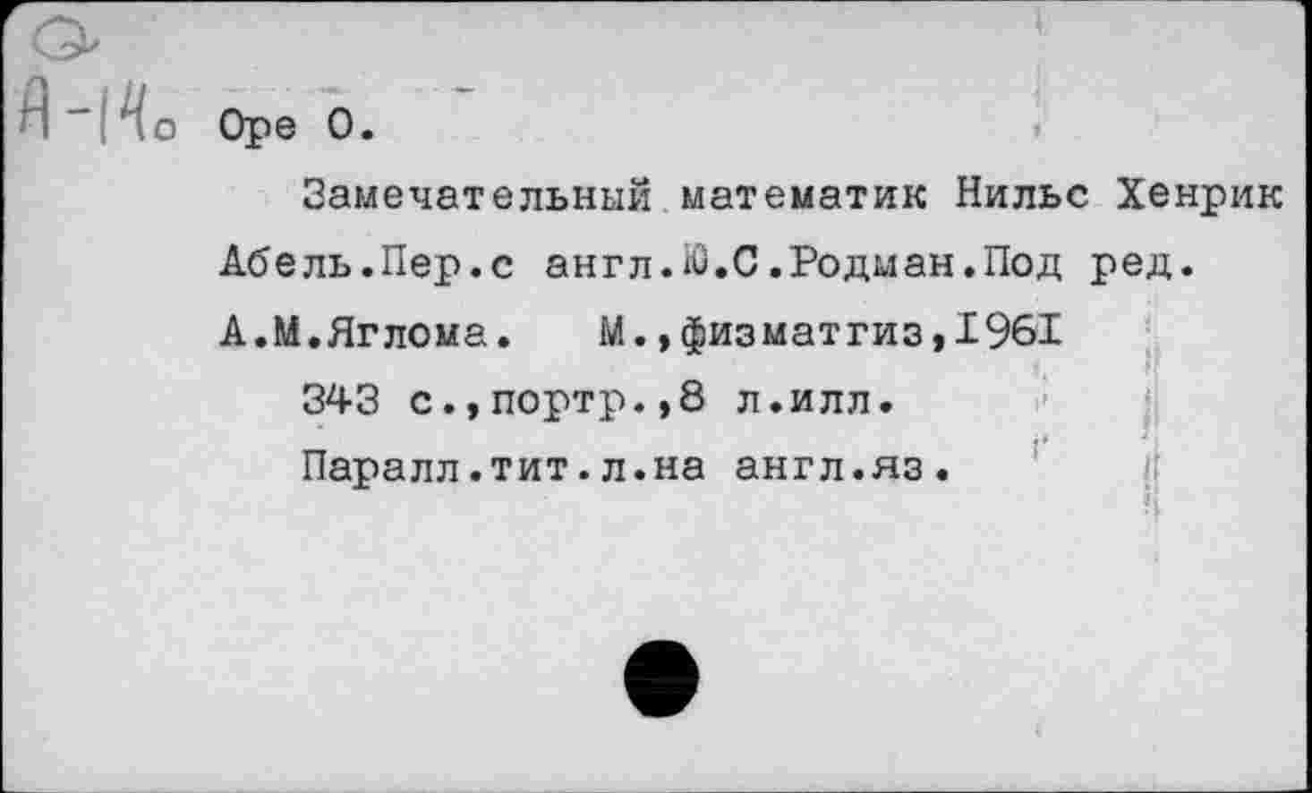 ﻿о Ope 0.
Замечательный математик Нильс Хенрик Абель.Пер.с англ.Ю.С.Родман.Под ред. А.М.Яглома. М.,физматгиз,1961
343 с.,портр.,8 л.илл.
Паралл.тит.л.на англ.яз.
П